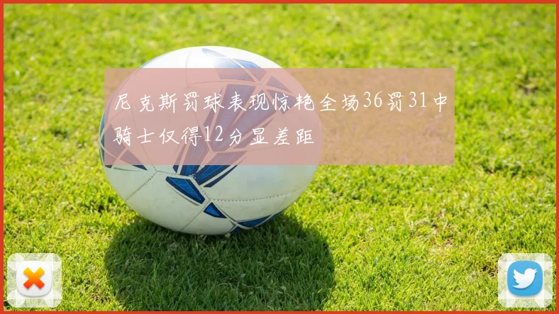 尼克斯罚球表现惊艳全场36罚31中骑士仅得12分显差距