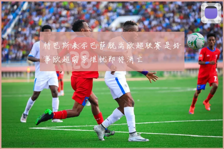 特巴斯表示巴萨脱离欧超联赛是好事欧超前景堪忧即将消亡