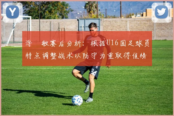 浮嶋敏赛后分析：根据U16国足球员特点调整战术以防守为重取得佳绩