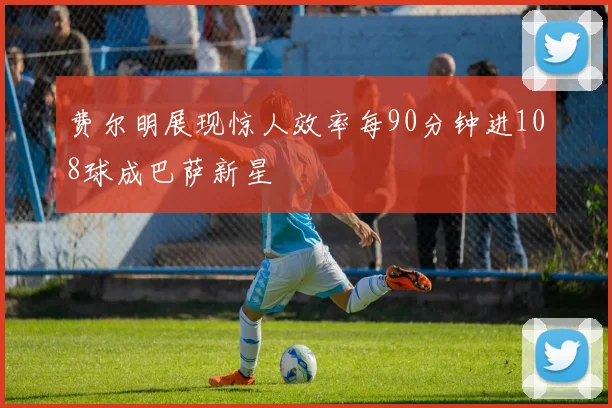 费尔明展现惊人效率每90分钟进108球成巴萨新星