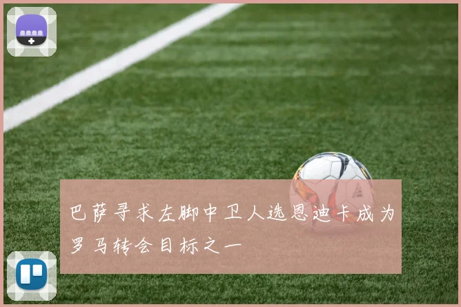巴萨寻求左脚中卫人选恩迪卡成为罗马转会目标之一