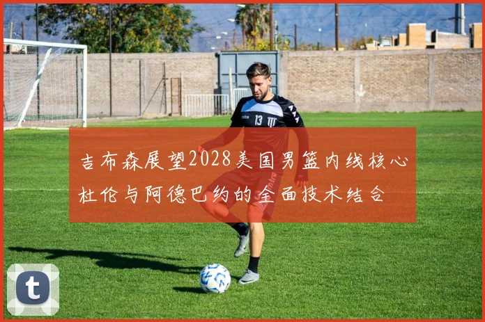 吉布森展望2028美国男篮内线核心杜伦与阿德巴约的全面技术结合