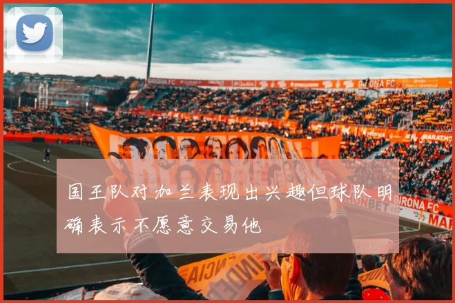 国王队对加兰表现出兴趣但球队明确表示不愿意交易他
