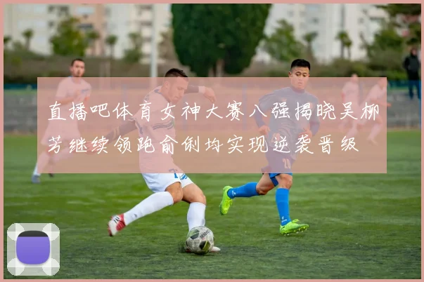 直播吧体育女神大赛八强揭晓吴柳芳继续领跑俞俐均实现逆袭晋级