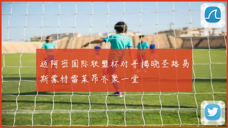 迈阿密国际联盟杯对手揭晓圣路易斯蒙特雷莱昂齐聚一堂