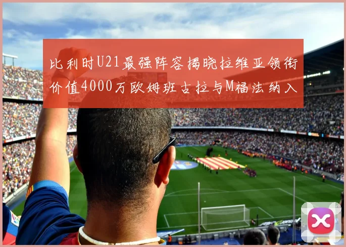 比利时U21最强阵容揭晓拉维亚领衔价值4000万欧姆班古拉与M福法纳入选