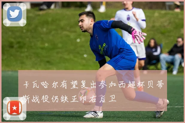 卡瓦哈尔有望复出参加西超杯贝蒂斯战役仍缺正印右后卫
