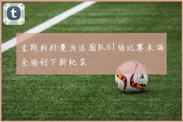 金斯利科曼为法国队61场比赛未满全场创下新纪录